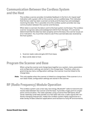 Page 103Xenon/Granit User Guide83
Communication Between the Cordless System 
and the Host
The cordless scanner provides immediate feedback in the form of a “good read” 
indication with a green LED on the scanner and an audible beep. This indicates 
that the bar code has been scanned correctly and the base has acknowledged 
receiving the data. This is possible since the cordless system provides two-way 
communication between the scanner and the base.
When data is scanned, the data is sent to the host system via...