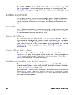 Page 10484Xenon/Granit User Guide The CCB01-010BT-BF (Bluetooth Class 2) provides a communication range of 33 
feet (10m) between the scanner and base, depending on the environment. See 
Flexible Power Management, page 99, for information about controlling this range.
System Conditions
The components of the cordless system interact in specific ways as you associate a 
scanner to a base, as you move a scanner out of range and bring a scanner back in 
range. The following information explains the cordless system...