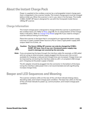 Page 105Xenon/Granit User Guide85
About the Instant Charge Pack
Power is supplied to the cordless scanner by a rechargeable instant charge pack 
that is integrated in the scanner handle. The instant charge pack must be charged 
before initial use. When the scanner is not in use, return it to the base. The model 
CCB01-010BT-BF base is designed for use with the Honeywell model Xenon 
1902g-BF scanner. 
Charge Information
The instant charge pack is designed to charge while the scanner is positioned in 
the...