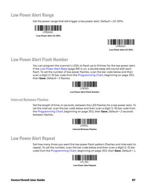 Page 107Xenon/Granit User Guide87
Low Power Alert Range
Set the power range that will trigger a low power alert. Default = 10-30%.
Low Power Alert Flash Number
You can program the scanner’s LEDs to flash up to 9 times for the low power alert. 
If the Low Power Alert Beep (page 88) is on, a double beep will sound with each 
flash. To set the number of low power flashes, scan the bar code below and then 
scan a digit (1-9) bar code from the Programming Chart, beginning on page 353, 
then Save. Default = 3 flashes....