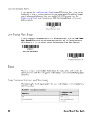 Page 10888Xenon/Granit User Guide
Interval Between Alerts
If you have set the Low Power Alert Repeat (page 87) to more than 1, you can set 
the length of time, in seconds, between the low power alerts. To set this interval, 
scan the bar code below and then scan a digit (10-120) bar code from the 
Programming Chart, beginning on page 353, then Save. Default = 10 seconds 
between alerts.
Low Power Alert Beep
If you do not want the beeper to sound for a low power alert, scan the Low Power 
Alert Beep Off bar code....