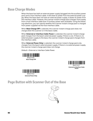 Page 11090Xenon/Granit User Guide
Base Charge Modes
When the base has both an external power supply (plugged into the auxiliary power 
port) and a host interface cable, it will draw its power from the external power sup-
ply. When the base does not have an external power supply, it draws its power from 
the interface cable. However, the scanner instant charge pack charges more slowly 
from a host interface cable than if auxiliary power were available. Using the follow-
ing selections, you can specify whether the...