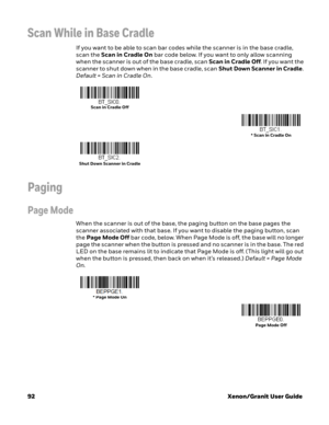 Page 11292Xenon/Granit User Guide
Scan While in Base Cradle
If you want to be able to scan bar codes while the scanner is in the base cradle, 
scan the Scan in Cradle On bar code below. If you want to only allow scanning 
when the scanner is out of the base cradle, scan Scan in Cradle Off. If you want the 
scanner to shut down when in the base cradle, scan Shut Down Scanner in Cradle. 
Default = Scan in Cradle On.
Paging
Page Mode
When the scanner is out of the base, the paging button on the base pages the...