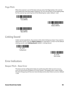 Page 113Xenon/Granit User Guide93
Page Pitch
When the scanner is out of the base and you press the Page button, the scanner 
associated with that base begins beeping. You can set the pitch of the paging beep 
for the scanner by scanning one of the following bar codes. Default = Low.
Linking Sound
Under normal operations, the scanner clicks when linking to a base. If you want to 
silence this sound, scan the Silent Linking bar code below. To return to the default 
clicking sound, scan Linking Sound. Default =...