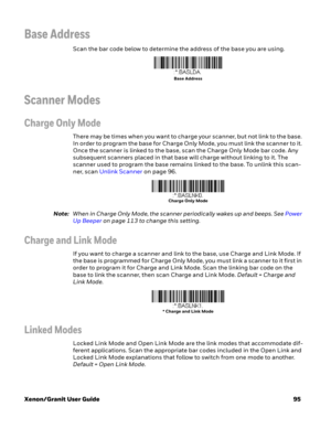 Page 115Xenon/Granit User Guide95
Base Address
Scan the bar code below to determine the address of the base you are using.
Scanner Modes
Charge Only Mode
There may be times when you want to charge your scanner, but not link to the base. 
In order to program the base for Charge Only Mode, you must link the scanner to it. 
Once the scanner is linked to the base, scan the Charge Only Mode bar code. Any 
subsequent scanners placed in that base will charge without linking to it. The 
scanner used to program the base...