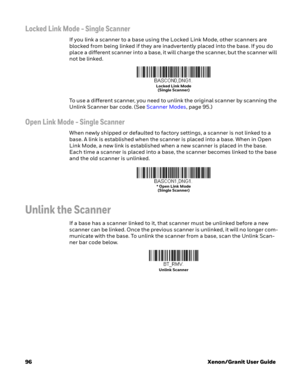 Page 11696Xenon/Granit User Guide
Locked Link Mode - Single Scanner
If you link a scanner to a base using the Locked Link Mode, other scanners are 
blocked from being linked if they are inadvertently placed into the base. If you do 
place a different scanner into a base, it will charge the scanner, but the scanner will 
not be linked. 
To use a different scanner, you need to unlink the original scanner by scanning the 
Unlink Scanner bar code. (See Scanner Modes,page 95.)
Open Link Mode - Single Scanner
When...