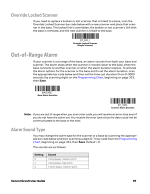 Page 117Xenon/Granit User Guide97
Override Locked Scanner
If you need to replace a broken or lost scanner that is linked to a base, scan the 
Override Locked Scanner bar code below with a new scanner and place that scan-
ner in the base. The locked link is overridden, the broken or lost scanner’s link with 
the base is removed, and the new scanner is linked to the base.
Out-of-Range Alarm
If your scanner is out range of the base, an alarm sounds from both your base and 
scanner. The alarm stops when the scanner...