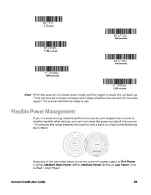 Page 119Xenon/Granit User Guide99 Note:When the scanner is in power down mode, pull the trigger to power the unit back up. 
There will be a set of power up beeps and a delay of up to a few seconds for the radio 
to join. The scanner will then be ready to use.
Flexible Power Management
If you are experiencing network performance issues, and suspect the scanner is 
interfering with other devices, you can turn down the power output of the scanner. 
This reduces the range between the scanner and a base as shown in...