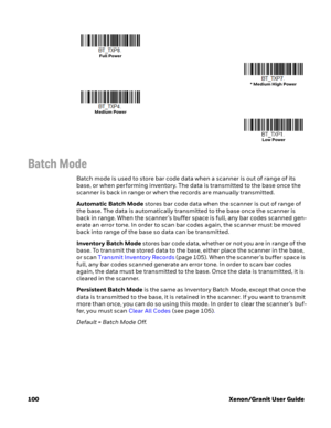 Page 120100 Xenon/Granit User Guide
Batch Mode
Batch mode is used to store bar code data when a scanner is out of range of its 
base, or when performing inventory. The data is transmitted to the base once the 
scanner is back in range or when the records are manually transmitted. 
Automatic Batch Mode stores bar code data when the scanner is out of range of 
the base. The data is automatically transmitted to the base once the scanner is 
back in range. When the scanner’s buffer space is full, any bar codes...