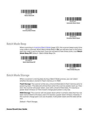 Page 121Xenon/Granit User Guide 101
Batch Mode Beep
When scanning in Inventory Batch Mode (page 101), the scanner beeps every time 
a bar code is scanned. When Batch Mode Beep is On, you will also hear a click when 
each bar code is sent to the host. If you do not want to hear these clicks, scan Batch 
Mode Beep Off. Default = Batch Mode Beep On.
Batch Mode Storage
When a scanner is storing data during a Batch Mode process, you can select 
whether the data is stored in Flash memory or in RAM. 
Flash Storage: The...