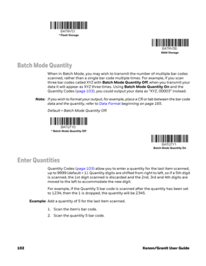 Page 122102 Xenon/Granit User Guide
Batch Mode Quantity
When in Batch Mode, you may wish to transmit the number of multiple bar codes 
scanned, rather than a single bar code multiple times. For example, if you scan 
three bar codes called XYZ with Batch Mode Quantity Off, when you transmit your 
data it will appear as XYZ three times. Using Batch Mode Quantity On and the 
Quantity Codes (page 103), you could output your data as “XYZ, 00003” instead.
Note:If you wish to format your output, for example, place a CR...