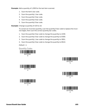 Page 123Xenon/Granit User Guide 103Example:Add a quantity of 1,500 for the last item scanned.
1. Scan the item's bar code. 
2. Scan the quantity 1 bar code.
3. Scan the quantity 5 bar code.
4. Scan the quantity 0 bar code.
5. Scan the quantity 0 bar code.
Example:Change a quantity of 103 to 10.
To correct an incorrect quantity, scan the quantity 0 bar code to replace the incor-
rect digits, then scan the correct quantity bar codes.
1. Scan the quantity 0 bar code to change the quantity to 1030.
2. Scan the...