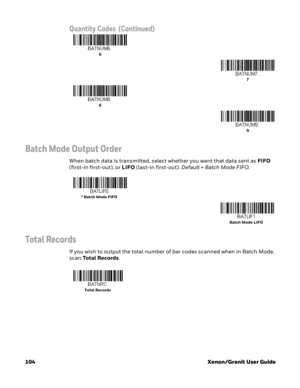 Page 124104 Xenon/Granit User Guide
Batch Mode Output Order
When batch data is transmitted, select whether you want that data sent as FIFO 
(first-in first-out), or LIFO (last-in first-out). Default = Batch Mode FIFO.
Total Records
If you wish to output the total number of bar codes scanned when in Batch Mode, 
scan Total Records. 
Quantity Codes  (Continued)
6
7
8
9
* Batch Mode FIFO
Batch Mode LIFO
Total Records  