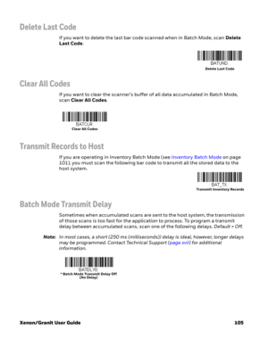 Page 125Xenon/Granit User Guide 105
Delete Last Code
If you want to delete the last bar code scanned when in Batch Mode, scan Delete 
Last Code.
Clear All Codes
If you want to clear the scanner’s buffer of all data accumulated in Batch Mode, 
scan Clear All Codes.
Transmit Records to Host
If you are operating in Inventory Batch Mode (see Inventory Batch Mode on page 
101), you must scan the following bar code to transmit all the stored data to the 
host system.
Batch Mode Transmit Delay
Sometimes when...