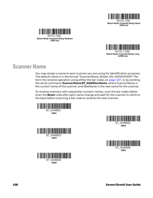 Page 126106 Xenon/Granit User Guide
Scanner Name
You may assign a name to each scanner you are using for identification purposes. 
The default name is in the format “ScannerName_Model_SN_ XXXXXXXXXX” Per-
form the rename operation using either the bar codes on page 107, or by sending 
the serial command :ScannerName:BT_NAMNewName. where ScannerName is 
the current name of the scanner, and NewName is the new name for the scanner. 
To rename scanners with sequential, numeric names, scan the bar codes below. 
Scan...