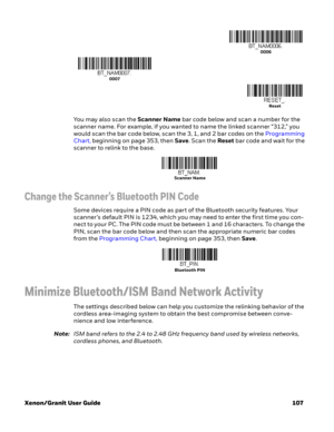 Page 127Xenon/Granit User Guide 107You may also scan the Scanner Name bar code below and scan a number for the 
scanner name. For example, if you wanted to name the linked scanner “312,” you 
would scan the bar code below, scan the 3, 1, and 2 bar codes on the Programming 
Chart, beginning on page 353, then Save. Scan the Reset bar code and wait for the 
scanner to relink to the base.  
Change the Scanner’s Bluetooth PIN Code 
Some devices require a PIN code as part of the Bluetooth security features. Your...