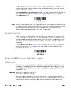 Page 129Xenon/Granit User Guide 109number of attempts is reached, the scanner will not attempt to reconnect to a base. 
Pressing the trigger or placing the scanner in the base resets the counter and the 
scanner will again try to link. 
Scan the Maximum Link Attempts bar code, then scan the number of attempts for 
the setting (from 0-100) from theProgramming Chart, beginning on page 353, 
then Save. Default = 4.
Note:When Auto Reconnect Mode is On, setting Maximum Link Attempts to zero will cause 
the scanner to...