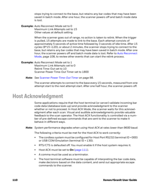 Page 130110 Xenon/Granit User Guidestops trying to connect to the base, but retains any bar codes that may have been 
saved in batch mode. After one hour, the scanner powers off and batch mode data 
is lost.
Example:Auto Reconnect Mode set to 0
Maximum Link Attempts set to 15
Other values at default setting
When the scanner goes out of range, no action is taken to relink. When the trigger 
is pulled, 15 attempts are made to link to the base. Each attempt consists of 
approximately 5 seconds of active time...