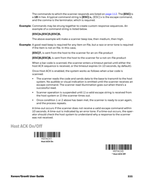 Page 131Xenon/Granit User Guide 111The commands to which the scanner responds are listed on page 112. The [ESC] is 
a 1B in hex. A typical command string is [ESC] x,. [ESC] x is the escape command, 
and the comma is the terminator, which is required.
Example:Commands may be strung together to create custom response sequences. An 
example of a command string is listed below.
[ESC]4,[ESC]5,[ESC]6,
The above example will make a scanner beep low, then medium, then high.
Example:A good read beep is required for any...