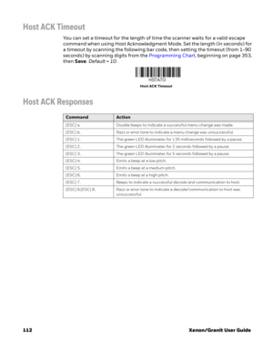 Page 132112 Xenon/Granit User Guide
Host ACK Timeout
You can set a timeout for the length of time the scanner waits for a valid escape 
command when using Host Acknowledgment Mode. Set the length (in seconds) for 
a timeout by scanning the following bar code, then setting the timeout (from 1-90 
seconds) by scanning digits from the Programming Chart, beginning on page 353, 
then Save. Default = 10.
Host ACK Responses
Host ACK Timeout
CommandAction
[ESC] a, Double beeps to indicate a successful menu change was...