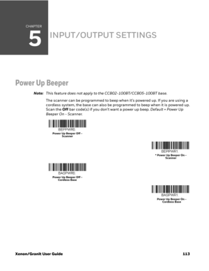 Page 133CHAPTER
5
Xenon/Granit User Guide 113
INPUT/OUTPUT SETTINGS
Power Up Beeper
Note:This feature does not apply to the CCB02-100BT/CCB05-100BT base.
The scanner can be programmed to beep when it’s powered up. If you are using a 
cordless system, the base can also be programmed to beep when it is powered up. 
Scan the Off bar code(s) if you don’t want a power up beep. Default = Power Up 
Beeper On - Scanner.
Power Up Beeper Off - 
Scanner
* Power Up Beeper On - 
Scanner
Power Up Beeper Off - 
Cordless Base...