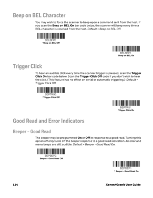 Page 134114 Xenon/Granit User Guide
Beep on BEL Character
You may wish to force the scanner to beep upon a command sent from the host. If 
you scan the Beep on BEL On bar code below, the scanner will beep every time a 
BEL character is received from the host. Default = Beep on BEL Off.
Trigger Click
To hear an audible click every time the scanner trigger is pressed, scan the Trigger 
Click On bar code below. Scan the Trigger Click Off code if you don’t wish to hear 
the click. (This feature has no effect on...