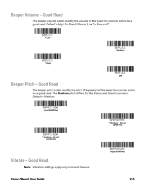 Page 135Xenon/Granit User Guide 115
Beeper Volume – Good Read
The beeper volume codes modify the volume of the beep the scanner emits on a 
good read. Default = High for Granit/Xenon, Low for Xenon HC.
Beeper Pitch – Good Read
The beeper pitch codes modify the pitch (frequency) of the beep the scanner emits 
on a good read. The Medium pitch differs for the Xenon and Granit scanners. 
Default = Medium.
Vibrate – Good Read
Note:Vibration settings apply only to Granit Devices.
* Low
Medium
* High
Off
Low (1600 Hz)...