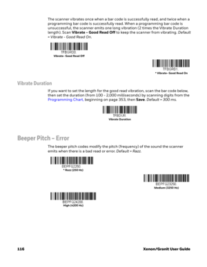 Page 136116 Xenon/Granit User GuideThe scanner vibrates once when a bar code is successfully read, and twice when a 
programming bar code is successfully read. When a programming bar code is 
unsuccessful, the scanner emits one long vibration (2 times the Vibrate Duration 
length). Scan Vibrate - Good Read Off to keep the scanner from vibrating. Default 
= Vibrate - Good Read On.
Vibrate Duration
If you want to set the length for the good read vibration, scan the bar code below, 
then set the duration (from 100...