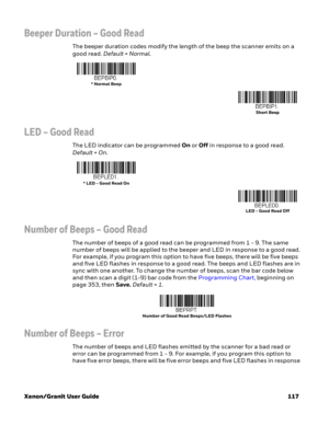 Page 137Xenon/Granit User Guide 117
Beeper Duration – Good Read
The beeper duration codes modify the length of the beep the scanner emits on a 
good read. Default = Normal.
LED – Good Read
The LED indicator can be programmed On or Off in response to a good read. 
Default = On.
Number of Beeps – Good Read
The number of beeps of a good read can be programmed from 1 - 9. The same 
number of beeps will be applied to the beeper and LED in response to a good read. 
For example, if you program this option to have five...