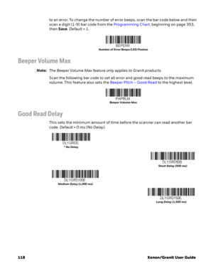 Page 138118 Xenon/Granit User Guideto an error. To change the number of error beeps, scan the bar code below and then 
scan a digit (1-9) bar code from the Programming Chart, beginning on page 353, 
then Save. Default = 1.
Beeper Volume Max
Note:The Beeper Volume Max feature only applies to Granit products.
Scan the following bar code to set all error and good read beeps to the maximum 
volume. This feature also sets the Beeper Pitch – Good Read to the highest level.
Good Read Delay
This sets the minimum amount...