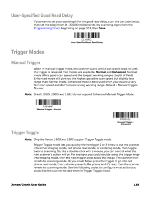 Page 139Xenon/Granit User Guide 119
User-Specified Good Read Delay
If you want to set your own length for the good read delay, scan the bar code below, 
then set the delay (from 0 - 30,000 milliseconds) by scanning digits from the 
Programming Chart, beginning on page 353, then Save. 
Trigger Modes
Manual Trigger
When in manual trigger mode, the scanner scans until a bar code is read, or until 
the trigger is released. Two modes are available, Normal and Enhanced. Normal 
mode offers good scan speed and the...