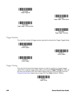 Page 140120 Xenon/Granit User Guide
Trigger Number
This sets the number of trigger preses required to activate the Trigger Toggle Mode.
Trigger Timing
This sets the timing of the trigger presses in order to qualify as a trigger toggle, 
rather than a regular trigger press. After scanning the Trigger Timing bar code, set 
the time-out duration (from 50-2,000 milliseconds) by scanning digits from the 
Programming Chart, beginning on page 353, then Save. Default = 400ms.
*Trigger Toggle Off
Trigger Toggle - Image...