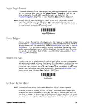 Page 141Xenon/Granit User Guide 121
Trigger Toggle Timeout
This sets the length of time the scanner stays in trigger toggle mode before revert-
ing to scan mode. After scanning the Trigger Toggle Timeout bar code, set the 
time-out duration (from 0 to 65 seconds) by scanning digits from the 
Programming Chart, beginning on page 353, then Save. Default = 5 seconds.
Note:If this is set to 0, you must repeat the toggle sequence to return to the default 
scanning mode. For example, if 2 quick trigger presses puts...