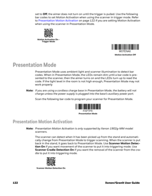 Page 142122 Xenon/Granit User Guideset to Off, the aimer does not turn on until the trigger is pulled. Use the following 
bar codes to set Motion Activation when using the scanner in trigger mode. Refer 
to Presentation Motion Activation on page 122 if you are setting Motion Activation 
when using the scanner in Presentation Mode.
 
Presentation Mode
Presentation Mode uses ambient light and scanner illumination to detect bar 
codes. When in Presentation Mode, the LEDs remain dim until a bar code is pre-
sented...