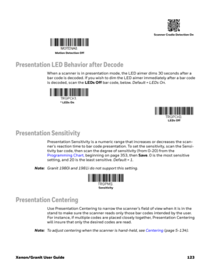 Page 143Xenon/Granit User Guide 123
Presentation LED Behavior after Decode
When a scanner is in presentation mode, the LED aimer dims 30 seconds after a 
bar code is decoded. If you wish to dim the LED aimer immediately after a bar code 
is decoded, scan the LEDs Off bar code, below. Default = LEDs On.
Presentation Sensitivity
Presentation Sensitivity is a numeric range that increases or decreases the scan-
ner's reaction time to bar code presentation. To set the sensitivity, scan the Sensi-
tivity bar code,...