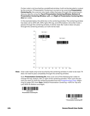 Page 144124 Xenon/Granit User GuideIf a bar code is not touched by a predefined window, it will not be decoded or output 
by the scanner. If Presentation Centering is turned on by scanning Presentation 
Centering On, the scanner only reads codes that pass through the centering win-
dow you specify using the Top of Presentation Centering Window, Bottom of 
Presentation Centering Window, Left, and Right of Presentation Centering Win-
dow bar codes. 
In the example below, the white box is the centering window. The...