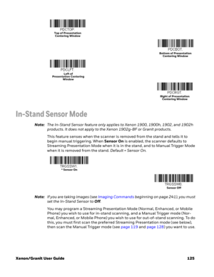 Page 145Xenon/Granit User Guide 125
In-Stand Sensor Mode
Note:The In-Stand Sensor feature only applies to Xenon 1900, 1900h, 1902, and 1902h 
products. It does not apply to the Xenon 1902g-BF or Granit products.
This feature senses when the scanner is removed from the stand and tells it to 
begin manual triggering. When Sensor On is enabled, the scanner defaults to 
Streaming Presentation Mode when it is in the stand, and to Manual Trigger Mode 
when it is removed from the stand. Default = Sensor On.
Note:If you...