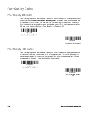 Page 146126 Xenon/Granit User Guide
Poor Quality Codes
Poor Quality 1D Codes
This setting improves the scanner’s ability to read damaged or badly printed linear 
bar codes. When Poor Quality 1D Reading On is scanned, poor quality linear bar 
code reading is improved, but the scanner’s snappiness is decreased, making it 
less aggressive when reading good quality bar codes. This setting does not affect 
2D bar code reading. Default = Poor Quality 1D Reading Off.
Poor Quality PDF Codes
This setting improves the...