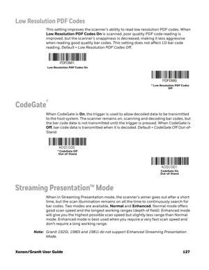 Page 147Xenon/Granit User Guide 127
Low Resolution PDF Codes
This setting improves the scanner’s ability to read low resolution PDF codes. When 
Low Resolution PDF Codes On is scanned, poor quality PDF code reading is 
improved, but the scanner’s snappiness is decreased, making it less aggressive 
when reading good quality bar codes. This setting does not affect 1D bar code 
reading. Default = Low Resolution PDF Codes Off.
CodeGate®
When CodeGate is On, the trigger is used to allow decoded data to be transmitted...