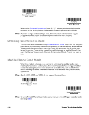 Page 148128 Xenon/Granit User GuideWhen using Preferred Symbology(page 5-137), a lower priority symbol must be 
centered on the aiming pattern to be read in Streaming Presentation Mode.
Note:If you are using a cordless charge base, it must have an external power supply 
plugged into the aux port for Streaming Presentation to work properly.
Streaming Presentation In-Stand
This option is available when using In-Stand Sensor Mode, page 125. You may pro-
gram a specific Streaming Presentation Mode for in-stand...