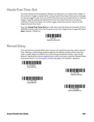 Page 149Xenon/Granit User Guide 129
Hands Free Time-Out
The Scan Stand and Presentation Modes are referred to as “hands free” modes. If 
the scanner’s trigger is pulled when using a hands free mode, the scanner changes 
to manual trigger mode. You can set the time the scanner should remain in manual 
trigger mode by setting the Hands Free Time-Out. Once the time-out value is 
reached, (if there have been no further trigger pulls) the scanner reverts to the 
original hands free mode. 
Scan the Hands Free Time-Out...