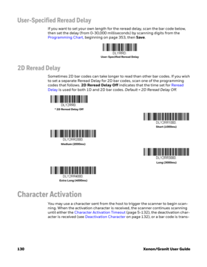 Page 150130 Xenon/Granit User Guide
User-Specified Reread Delay
If you want to set your own length for the reread delay, scan the bar code below, 
then set the delay (from 0-30,000 milliseconds) by scanning digits from the 
Programming Chart, beginning on page 353, then Save. 
2D Reread Delay
Sometimes 2D bar codes can take longer to read than other bar codes. If you wish 
to set a separate Reread Delay for 2D bar codes, scan one of the programming 
codes that follows. 2D Reread Delay Off indicates that the time...