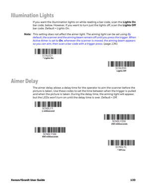 Page 153Xenon/Granit User Guide 133
Illumination Lights
If you want the illumination lights on while reading a bar code, scan the Lights On 
bar code, below. However, if you want to turn just the lights off, scan the Lights Off 
bar code. Default = Lights On.
Note:This setting does not affect the aimer light. The aiming light can be set using By 
default, the scanner and the aiming beam remain off until you press the trigger. When 
Active Aimer is set to On, whenever the scanner is moved, the aiming beam appears...