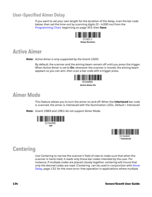 Page 154134 Xenon/Granit User Guide
User-Specified Aimer Delay
If you want to set your own length for the duration of the delay, scan the bar code 
below, then set the time-out by scanning digits (0 - 4,000 ms) from the 
Programming Chart, beginning on page 353, then Save.
Active Aimer
Note:Active Aimer is only supported by the Granit 1920i.
By default, the scanner and the aiming beam remain off until you press the trigger. 
When Active Aimer is set to On, whenever the scanner is moved, the aiming beam 
appears...
