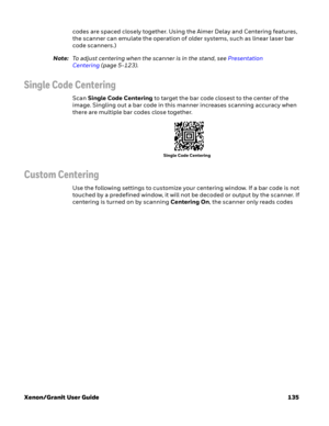 Page 155Xenon/Granit User Guide 135codes are spaced closely together. Using the Aimer Delay and Centering features, 
the scanner can emulate the operation of older systems, such as linear laser bar 
code scanners.)
Note:To adjust centering when the scanner is in the stand, see Presentation 
Centering(page 5-123). 
Single Code Centering
Scan Single Code Centering to target the bar code closest to the center of the 
image. Singling out a bar code in this manner increases scanning accuracy when 
there are multiple...
