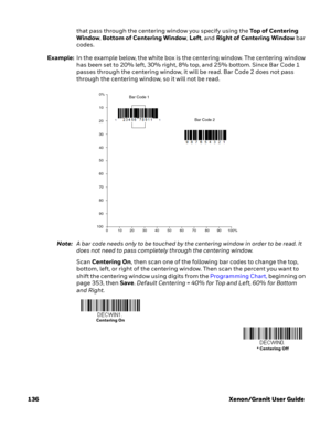 Page 156136 Xenon/Granit User Guidethat pass through the centering window you specify using the To p  o f  C e n t e r i n g  
Window, Bottom of Centering Window, Left, and Right of Centering Window bar 
codes. 
Example:In the example below, the white box is the centering window. The centering window 
has been set to 20% left, 30% right, 8% top, and 25% bottom. Since Bar Code 1 
passes through the centering window, it will be read. Bar Code 2 does not pass 
through the centering window, so it will not be read....