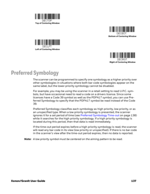 Page 157Xenon/Granit User Guide 137
Preferred Symbology
The scanner can be programmed to specify one symbology as a higher priority over 
other symbologies in situations where both bar code symbologies appear on the 
same label, but the lower priority symbology cannot be disabled.
For example, you may be using the scanner in a retail setting to read U.P.C. sym-
bols, but have occasional need to read a code on a drivers license. Since some 
licenses have a Code 39 symbol as well as the PDF417 symbol, you can use...