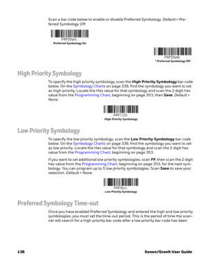 Page 158138 Xenon/Granit User GuideScan a bar code below to enable or disable Preferred Symbology. Default = Pre-
ferred Symbology Off.
High Priority Symbology
To specify the high priority symbology, scan the High Priority Symbology bar code 
below. On the Symbology Charts on page 339, find the symbology you want to set 
as high priority. Locate the Hex value for that symbology and scan the 2 digit hex 
value from the Programming Chart, beginning on page 353, then Save. Default = 
None.
Low Priority Symbology
To...