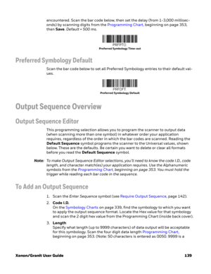 Page 159Xenon/Granit User Guide 139encountered. Scan the bar code below, then set the delay (from 1-3,000 millisec-
onds) by scanning digits from the Programming Chart, beginning on page 353, 
then Save. Default = 500 ms.
Preferred Symbology Default
Scan the bar code below to set all Preferred Symbology entries to their default val-
ues.
Output Sequence Overview
Output Sequence Editor
This programming selection allows you to program the scanner to output data 
(when scanning more than one symbol) in whatever...