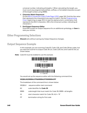 Page 160140 Xenon/Granit User Guideuniversal number, indicating all lengths.)  When calculating the length, you 
must count any programmed prefixes, suffixes, or formatted characters as part 
of the length (unless using 9999).
4.Character Match Sequences
On the ASCII Conversion Chart (Code Page 1252), page 342, find the Hex value 
that represents the character(s) you want to match. Use the Programming 
Chart, beginning on page 353, to read the alphanumeric combination that 
represents the ASCII characters. (99...